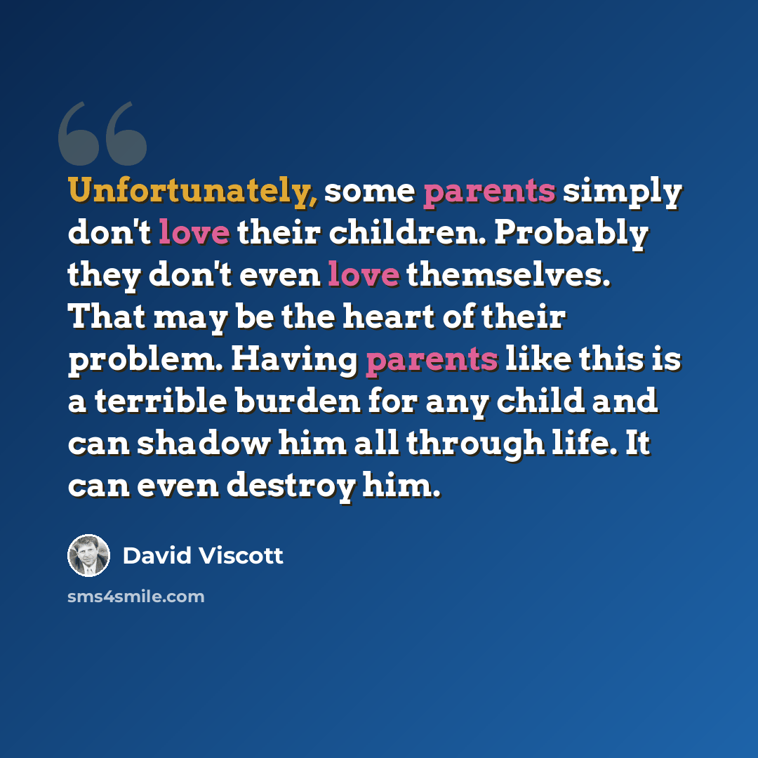“Unfortunately, some parents simply don't love their children. Probably they don't even love themselves. That may be the heart of their problem. Having parents like this is a terrible burden for any child and can shadow him all through life. It can even destroy him.” quote by David Viscott