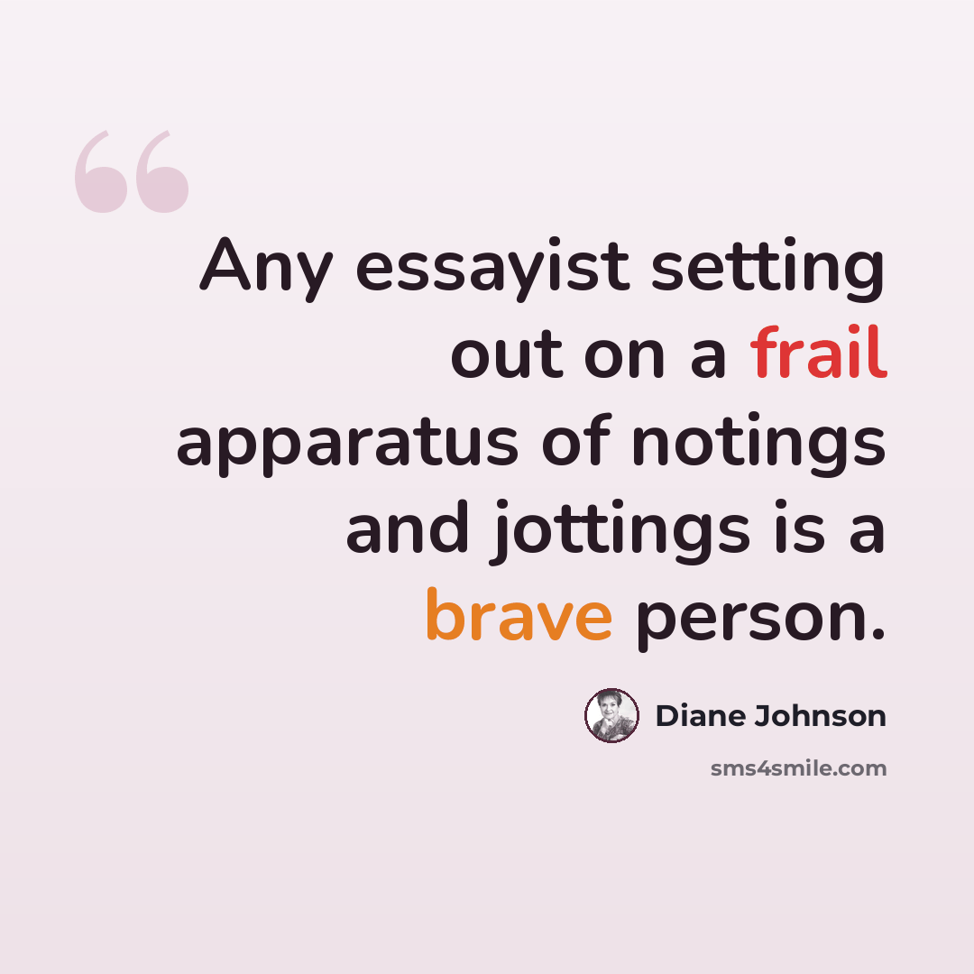 “Any essayist setting out on a frail apparatus of notings and jottings is a brave person.” quote by Diane Johnson