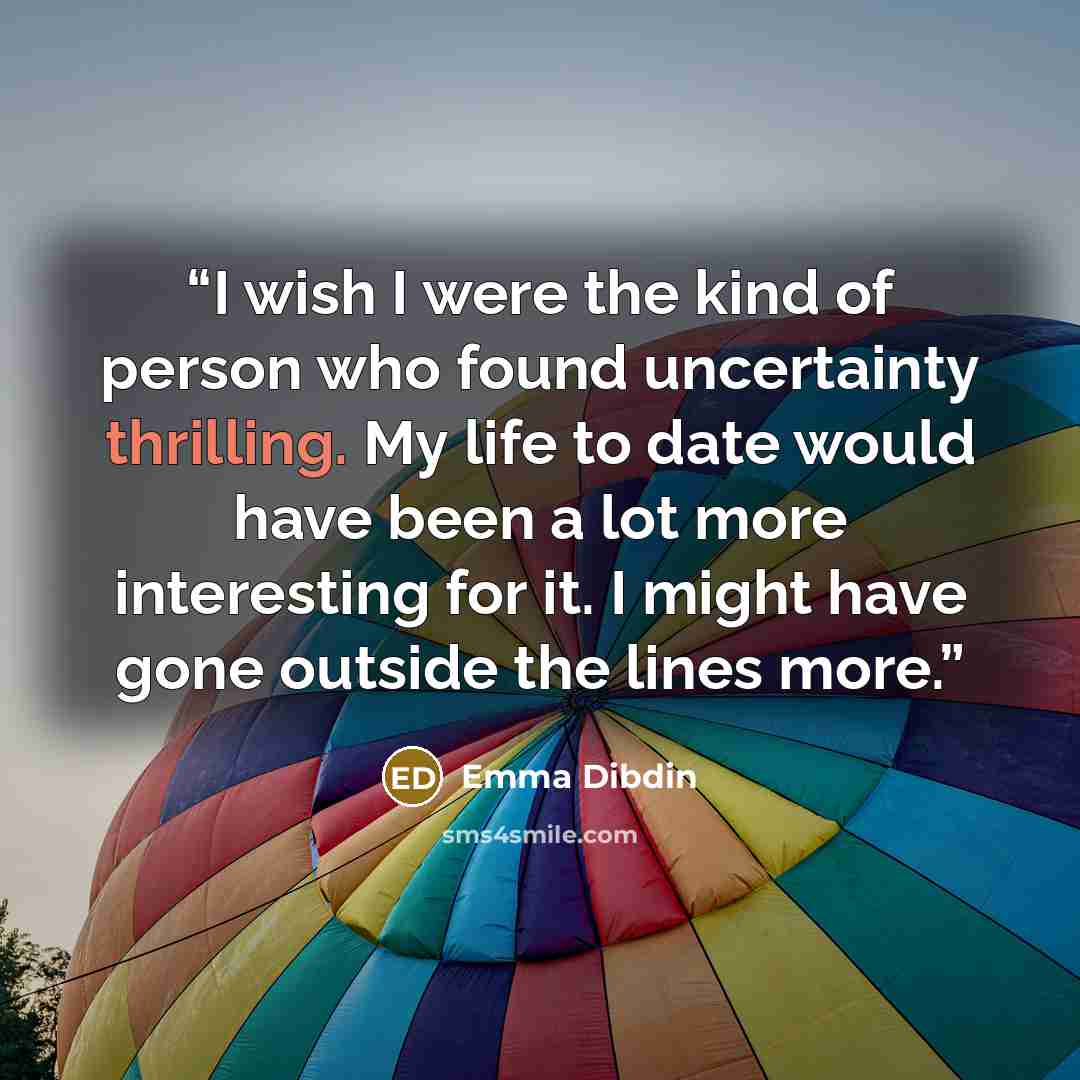 “I wish I were the kind of person who found uncertainty thrilling. My life to date would have been a lot more interesting for it. I might have gone outside the lines more.” quote by Emma Dibdin