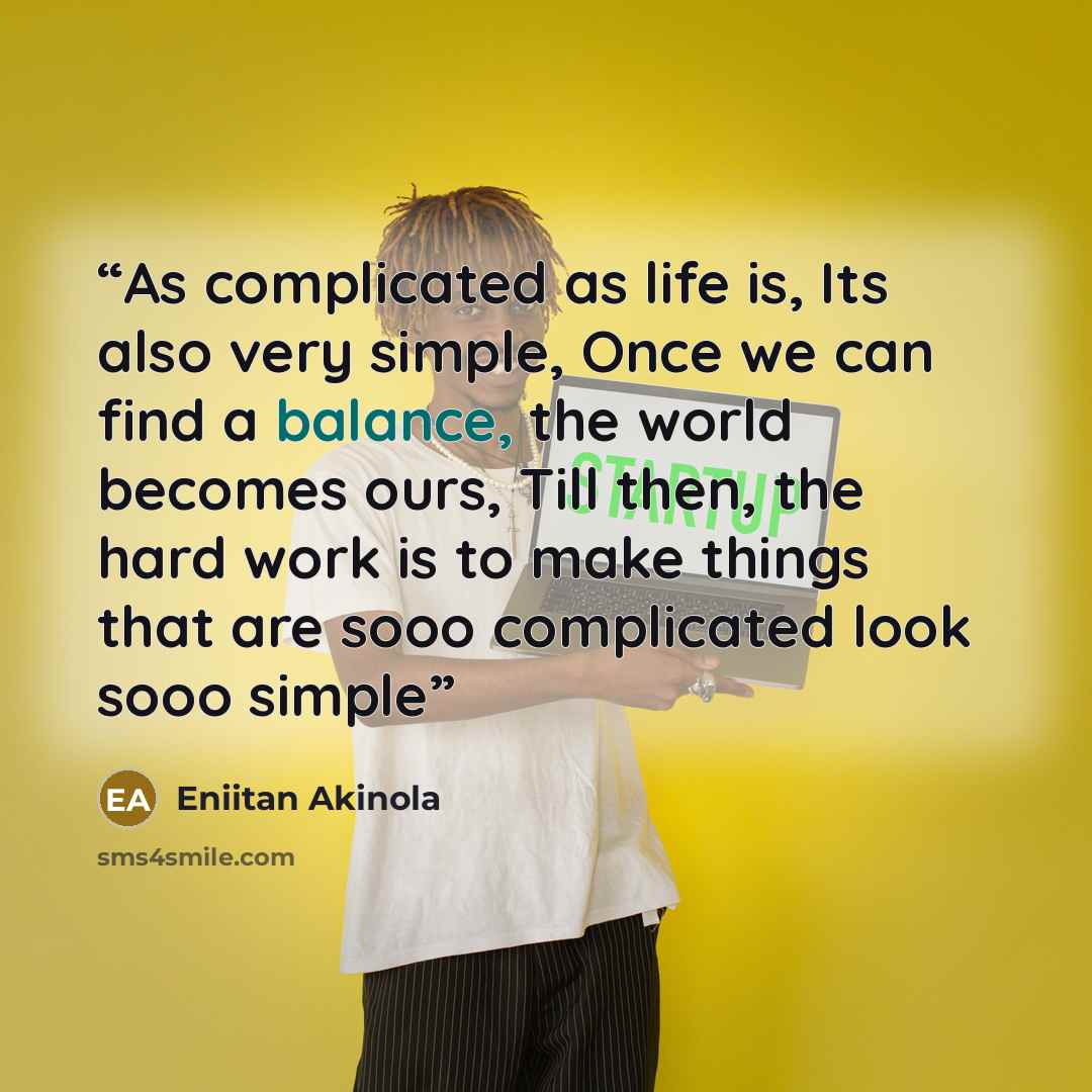“As complicated as life is, Its also very simple, Once we can find a balance, the world becomes ours, Till then, the hard work is to make things that are sooo complicated look sooo simple” quote by Eniitan Akinola