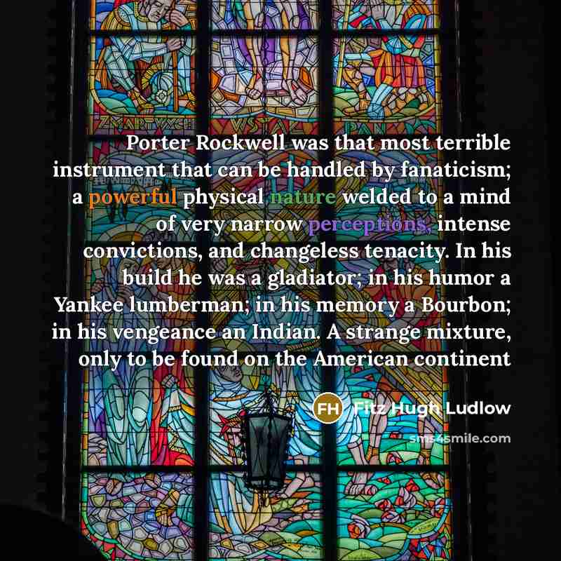 “Porter Rockwell was that most terrible instrument that can be handled by fanaticism; a powerful physical nature welded to a mind of very narrow perceptions, intense convictions, and changeless tenacity. In his build he was a gladiator; in his humor a Yankee lumberman; in his memory a Bourbon; in…” quote by Fitz Hugh Ludlow