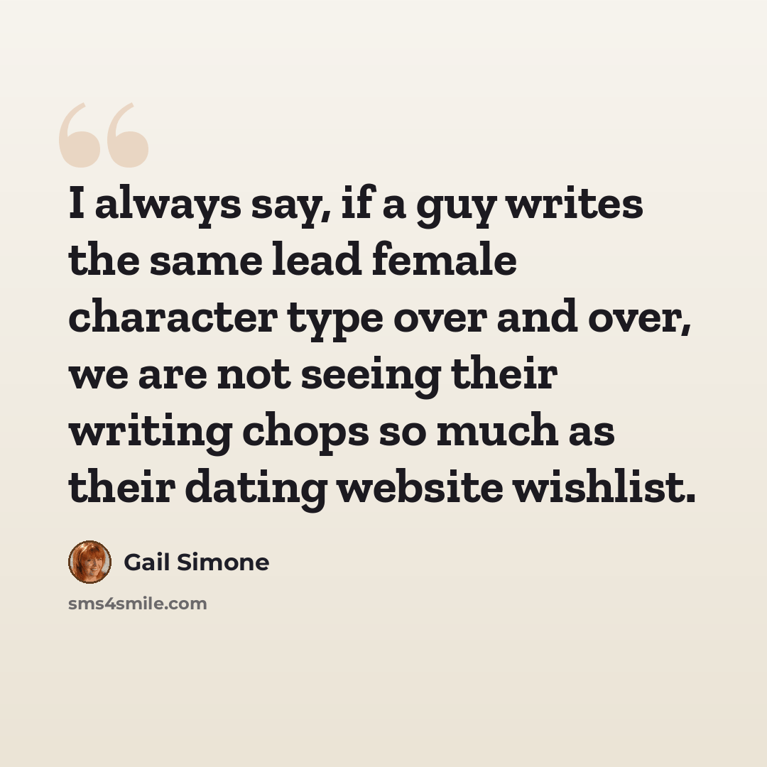 “I always say, if a guy writes the same lead female character type over and over, we are not seeing their writing chops so much as their dating website wishlist.” quote by Gail Simone