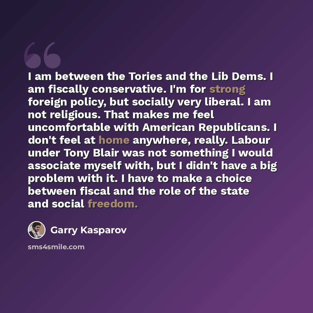“I am between the Tories and the Lib Dems. I am fiscally conservative. I'm for strong foreign policy, but socially very liberal. I am not religious. That makes me feel uncomfortable with American Republicans. I don't feel at home anywhere, really. Labour under Tony Blair was not something I would…” quote by Garry Kasparov