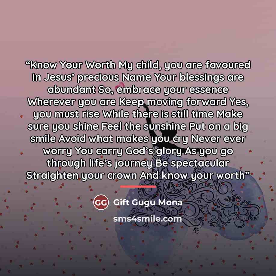 “Know Your Worth My child, you are favoured In Jesus’ precious Name Your blessings are abundant So, embrace your essence Wherever you are Keep moving forward Yes, you must rise While there is still time Make sure you shine Feel the sunshine Put on a big smile Avoid what makes you cry Never ever…” quote by Gift Gugu Mona