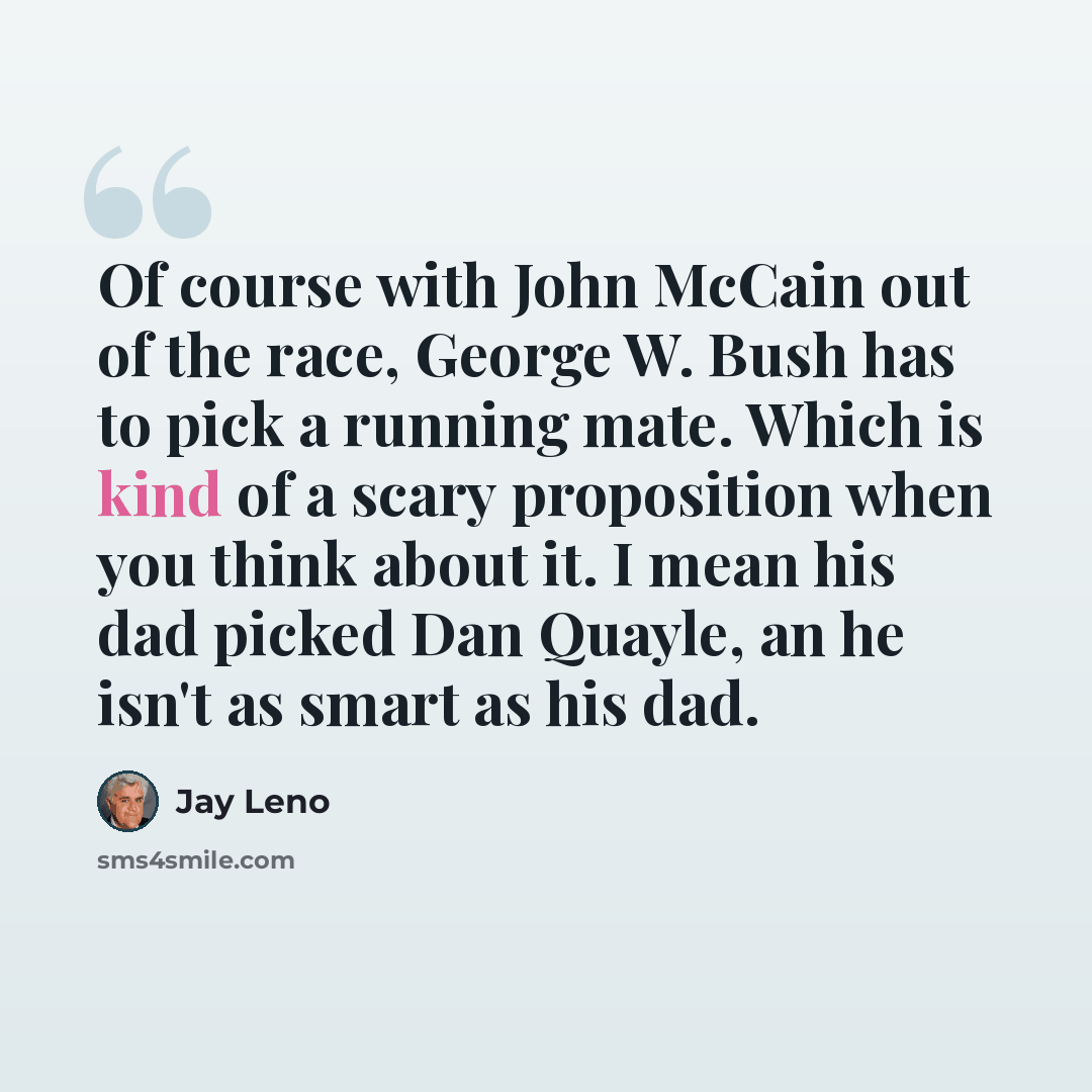 “Of course with John McCain out of the race, George W. Bush has to pick a running mate. Which is kind of a scary proposition when you think about it. I mean his dad picked Dan Quayle, an he isn't as smart as his dad.” quote by Jay Leno
