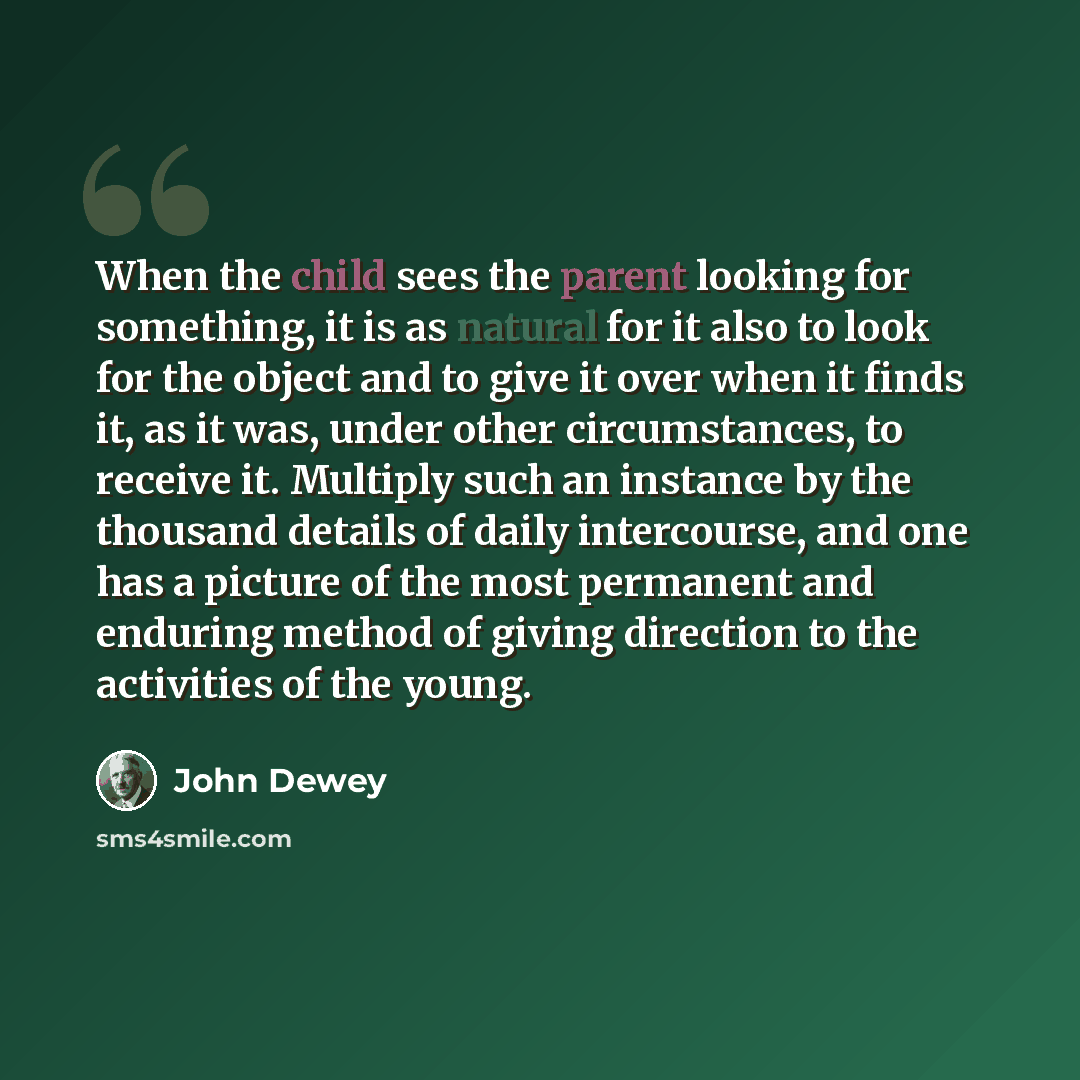 “When the child sees the parent looking for something, it is as natural for it also to look for the object and to give it over when it finds it, as it was, under other circumstances, to receive it. Multiply such an instance by the thousand details of daily intercourse, and one has a picture of the…” quote by John Dewey