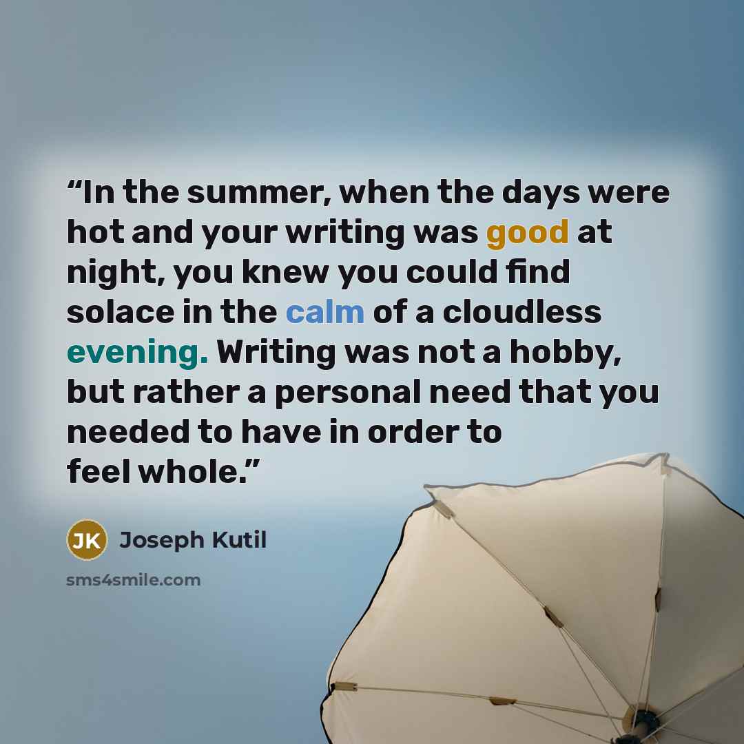 “In the summer, when the days were hot and your writing was good at night, you knew you could find solace in the calm of a cloudless evening. Writing was not a hobby, but rather a personal need that you needed to have in order to feel whole.” quote by Joseph Kutil