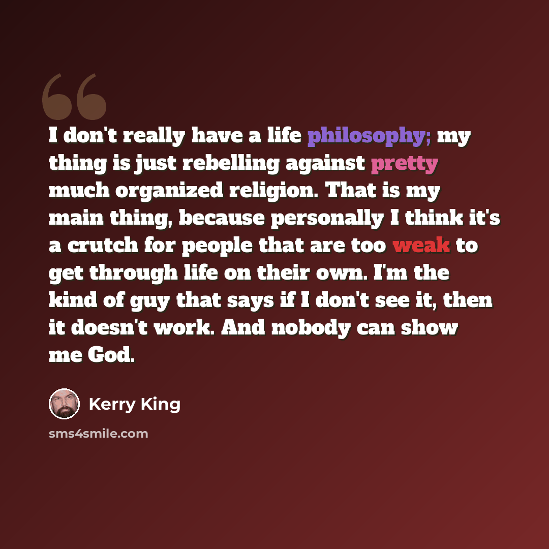 “I don't really have a life philosophy; my thing is just rebelling against pretty much organized religion. That is my main thing, because personally I think it's a crutch for people that are too weak to get through life on their own. I'm the kind of guy that says if I don't see it, then it doesn't…” quote by Kerry King