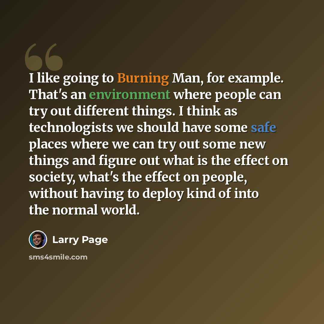 “I like going to Burning Man, for example. That's an environment where people can try out different things. I think as technologists we should have some safe places where we can try out some new things and figure out what is the effect on society, what's the effect on people, without having to…” quote by Larry Page