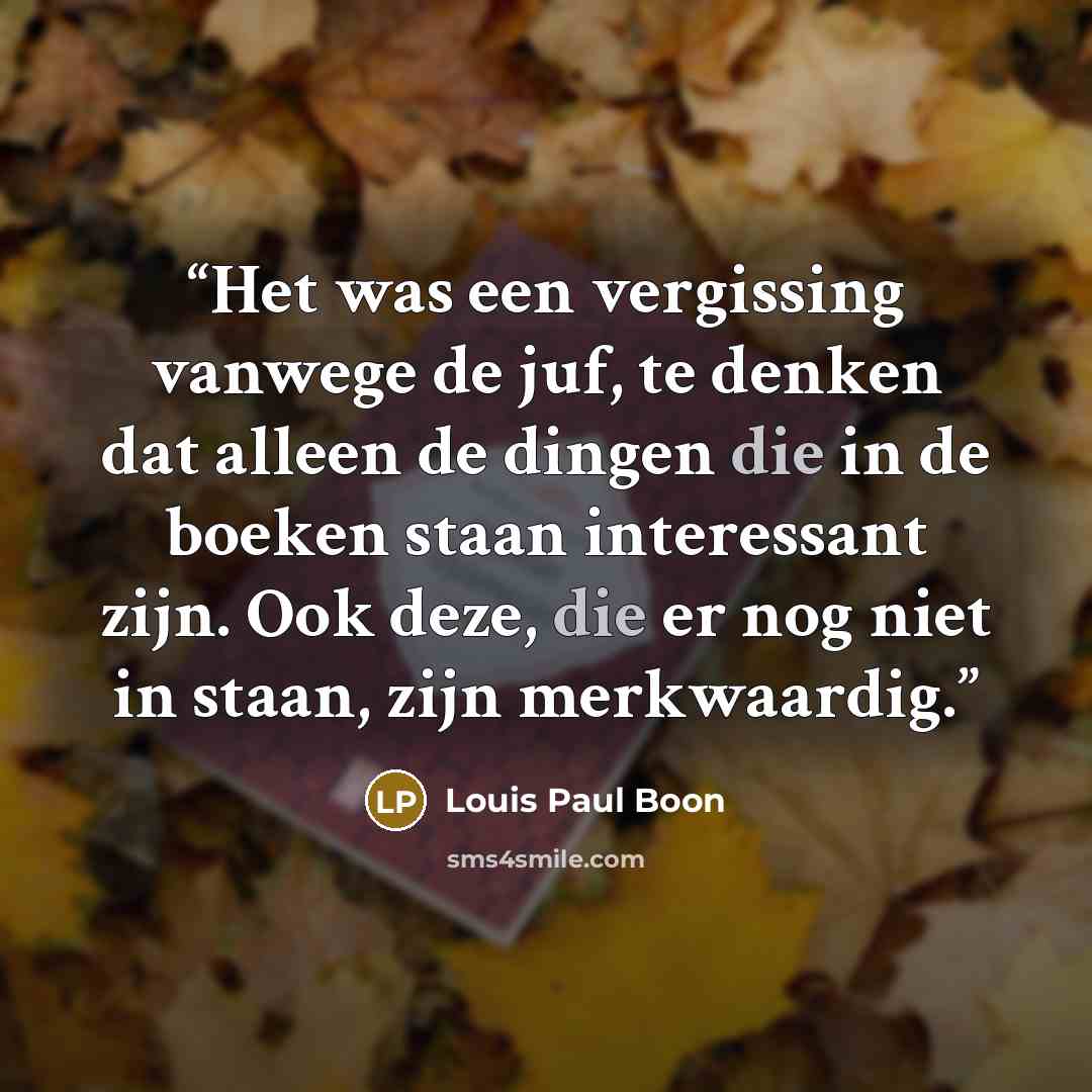 “Het was een vergissing vanwege de juf, te denken dat alleen de dingen die in de boeken staan interessant zijn. Ook deze, die er nog niet in staan, zijn merkwaardig.” quote by Louis Paul Boon