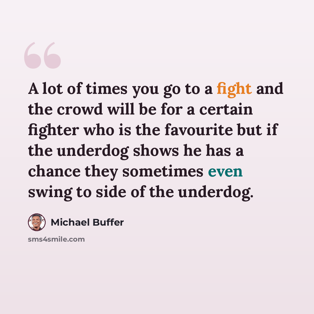 “A lot of times you go to a fight and the crowd will be for a certain fighter who is the favourite but if the underdog shows he has a chance they sometimes even swing to side of the underdog.” quote by Michael Buffer