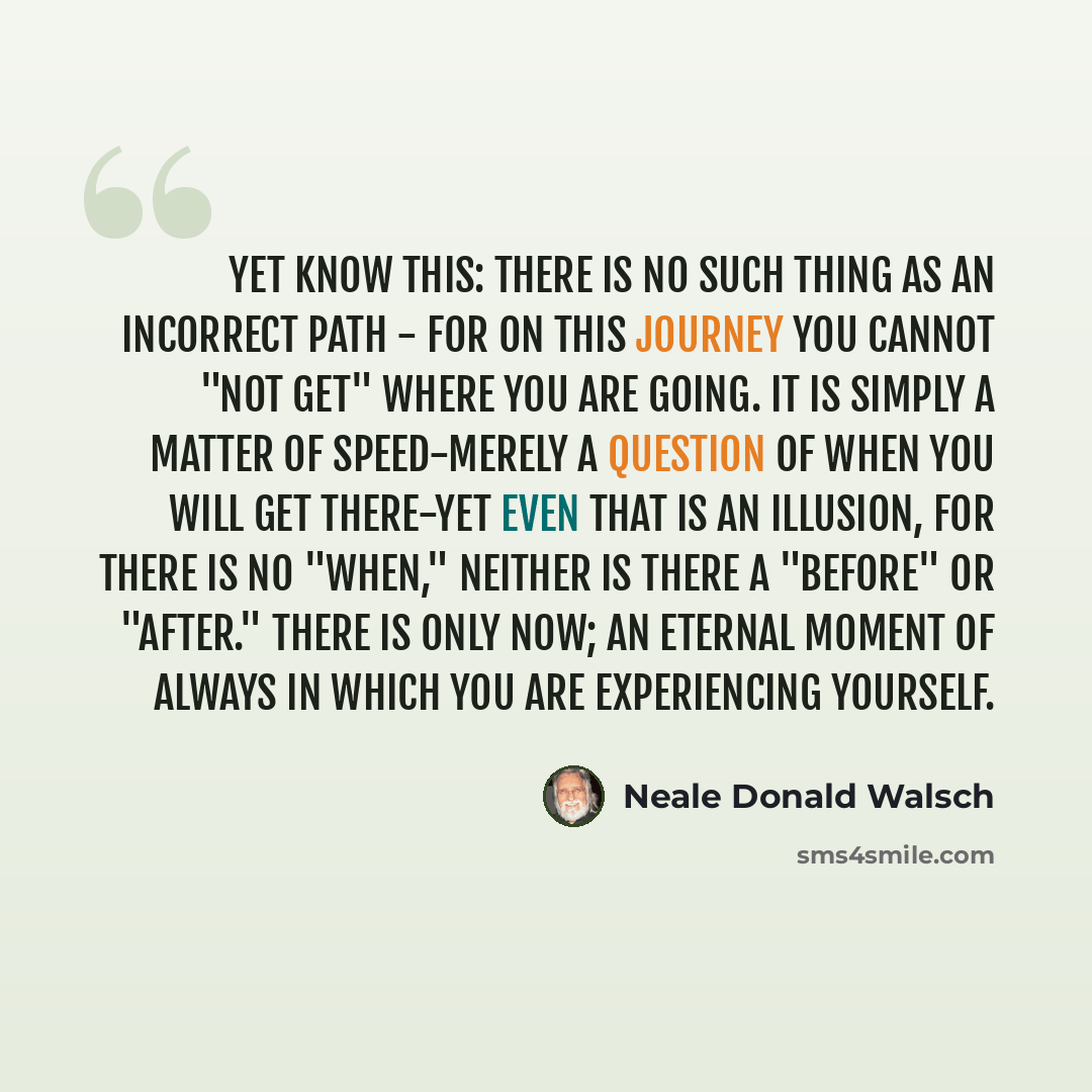 “Yet know this: there is no such thing as an incorrect path - for on this journey you cannot "not get" where you are going. It is simply a matter of speed-merely a question of when you will get there-yet even that is an illusion, for there is no "when," neither is there a "before" or "after." There…” quote by Neale Donald Walsch