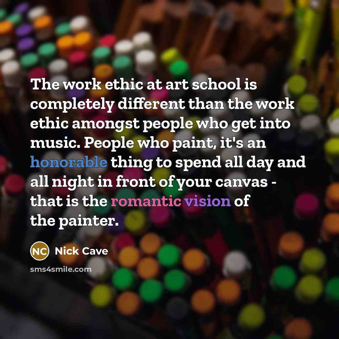 “The work ethic at art school is completely different than the work ethic amongst people who get into music. People who paint, it's an honorable thing to spend all day and all night in front of your canvas - that is the romantic vision of the painter.” quote by Nick Cave