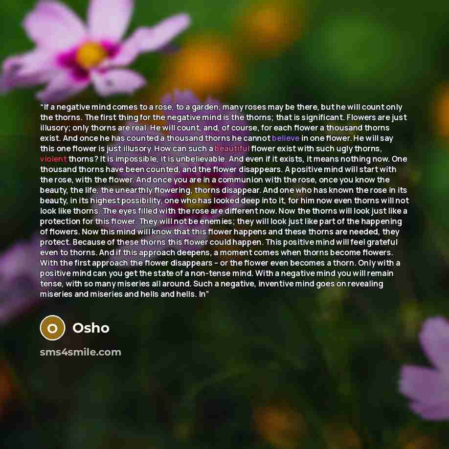 “If a negative mind comes to a rose, to a garden, many roses may be there, but he will count only the thorns. The first thing for the negative mind is the thorns; that is significant. Flowers are just illusory; only thorns are real. He will count, and, of course, for each flower a thousand thorns…” quote by Osho