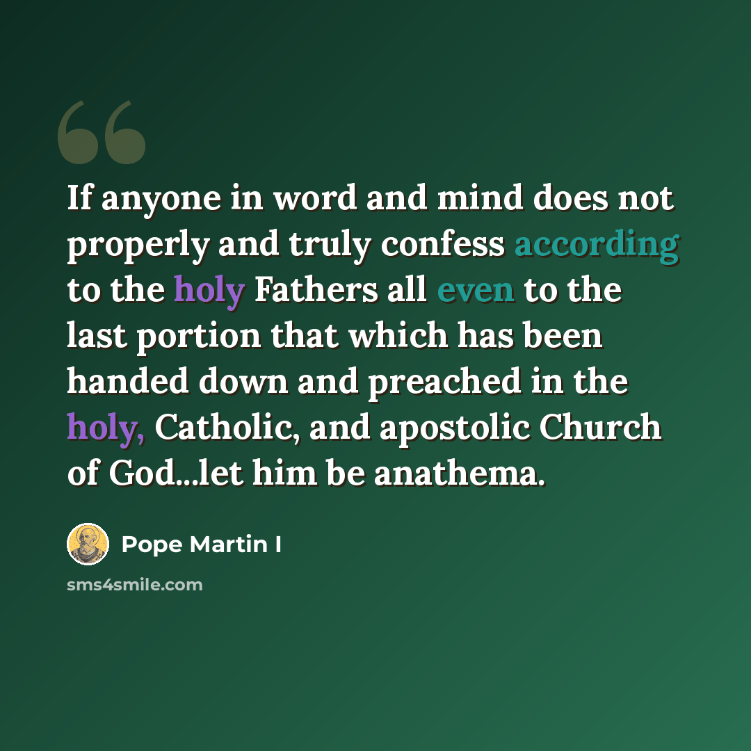 “If anyone in word and mind does not properly and truly confess according to the holy Fathers all even to the last portion that which has been handed down and preached in the holy, Catholic, and apostolic Church of God...let him be anathema.” quote by Pope Martin I