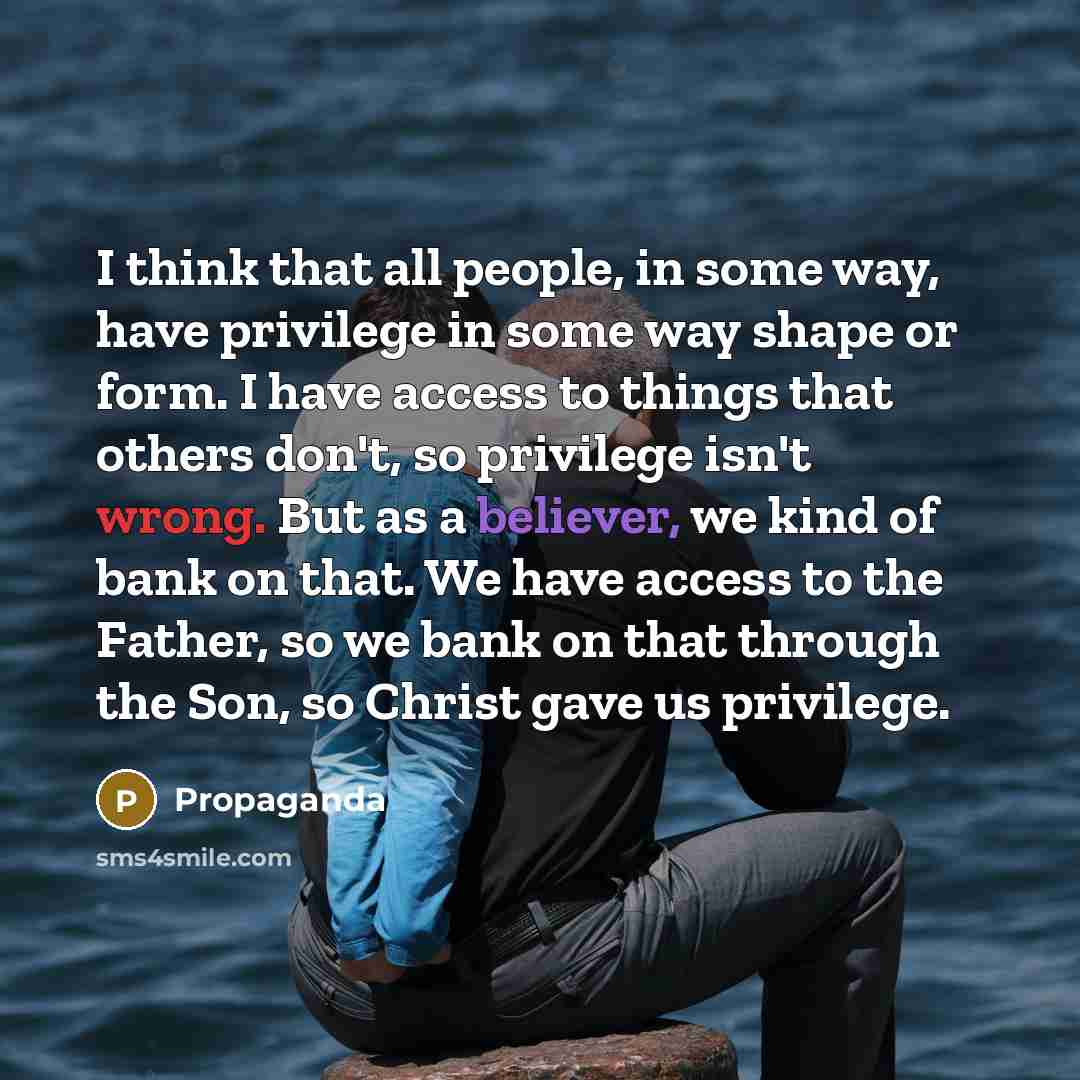 “I think that all people, in some way, have privilege in some way shape or form. I have access to things that others don't, so privilege isn't wrong. But as a believer, we kind of bank on that. We have access to the Father, so we bank on that through the Son, so Christ gave us privilege.” quote by Propaganda