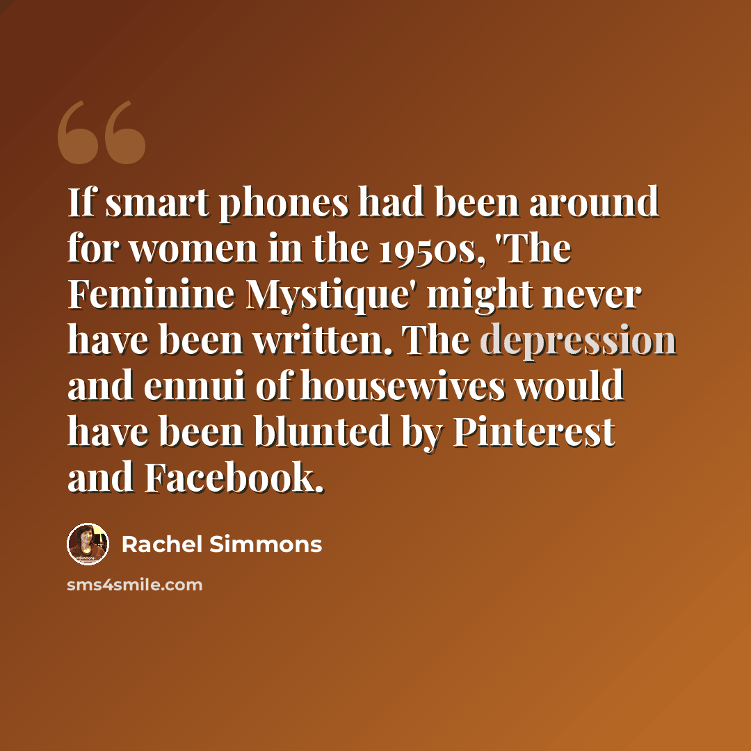 “If smart phones had been around for women in the 1950s, 'The Feminine Mystique' might never have been written. The depression and ennui of housewives would have been blunted by Pinterest and Facebook.” quote by Rachel Simmons