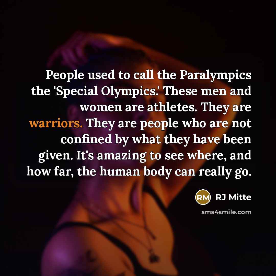 “People used to call the Paralympics the 'Special Olympics.' These men and women are athletes. They are warriors. They are people who are not confined by what they have been given. It's amazing to see where, and how far, the human body can really go.” quote by RJ Mitte