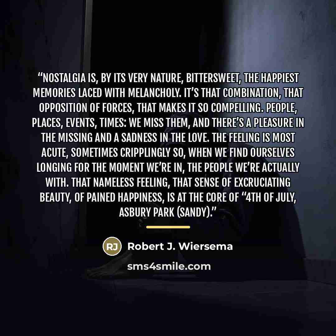 “Nostalgia is, by its very nature, bittersweet, the happiest memories laced with melancholy. It’s that combination, that opposition of forces, that makes it so compelling. People, places, events, times: we miss them, and there’s a pleasure in the missing and a sadness in the love. The feeling is…” quote by Robert J. Wiersema