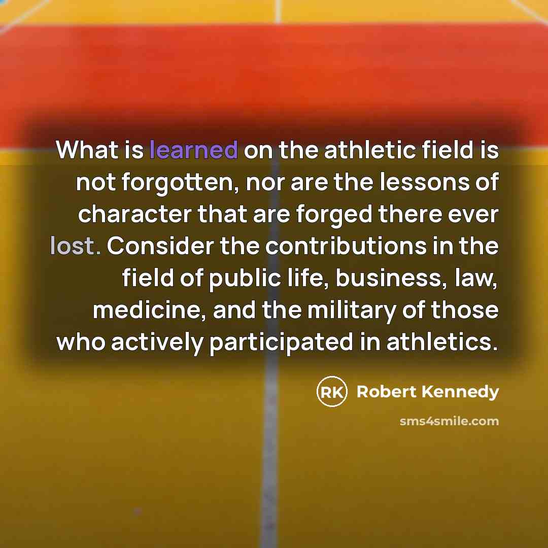 “What is learned on the athletic field is not forgotten, nor are the lessons of character that are forged there ever lost. Consider the contributions in the field of public life, business, law, medicine, and the military of those who actively participated in athletics.” quote by Robert Kennedy