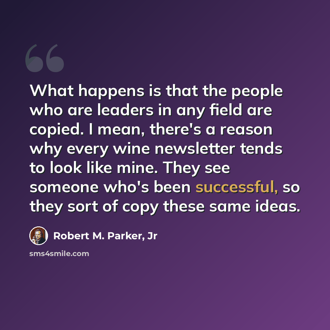 “What happens is that the people who are leaders in any field are copied. I mean, there's a reason why every wine newsletter tends to look like mine. They see someone who's been successful, so they sort of copy these same ideas.” quote by Robert M. Parker, Jr
