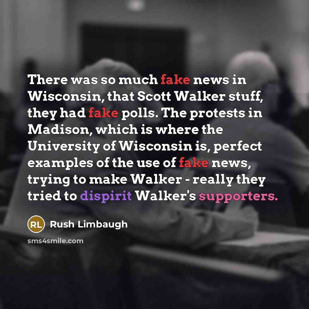 “There was so much fake news in Wisconsin, that Scott Walker stuff, they had fake polls. The protests in Madison, which is where the University of Wisconsin is, perfect examples of the use of fake news, trying to make Walker - really they tried to dispirit Walker's supporters.” quote by Rush Limbaugh