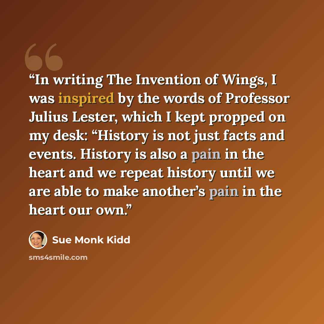 “In writing The Invention of Wings, I was inspired by the words of Professor Julius Lester, which I kept propped on my desk: “History is not just facts and events. History is also a pain in the heart and we repeat history until we are able to make another’s pain in the heart our own.” quote by Sue Monk Kidd