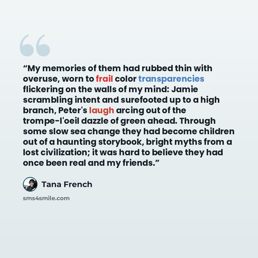 “My memories of them had rubbed thin with overuse, worn to frail color transparencies flickering on the walls of my mind: Jamie scrambling intent and surefooted up to a high branch, Peter's laugh arcing out of the trompe-l'oeil dazzle of green ahead. Through some slow sea change they had become…” quote by Tana French