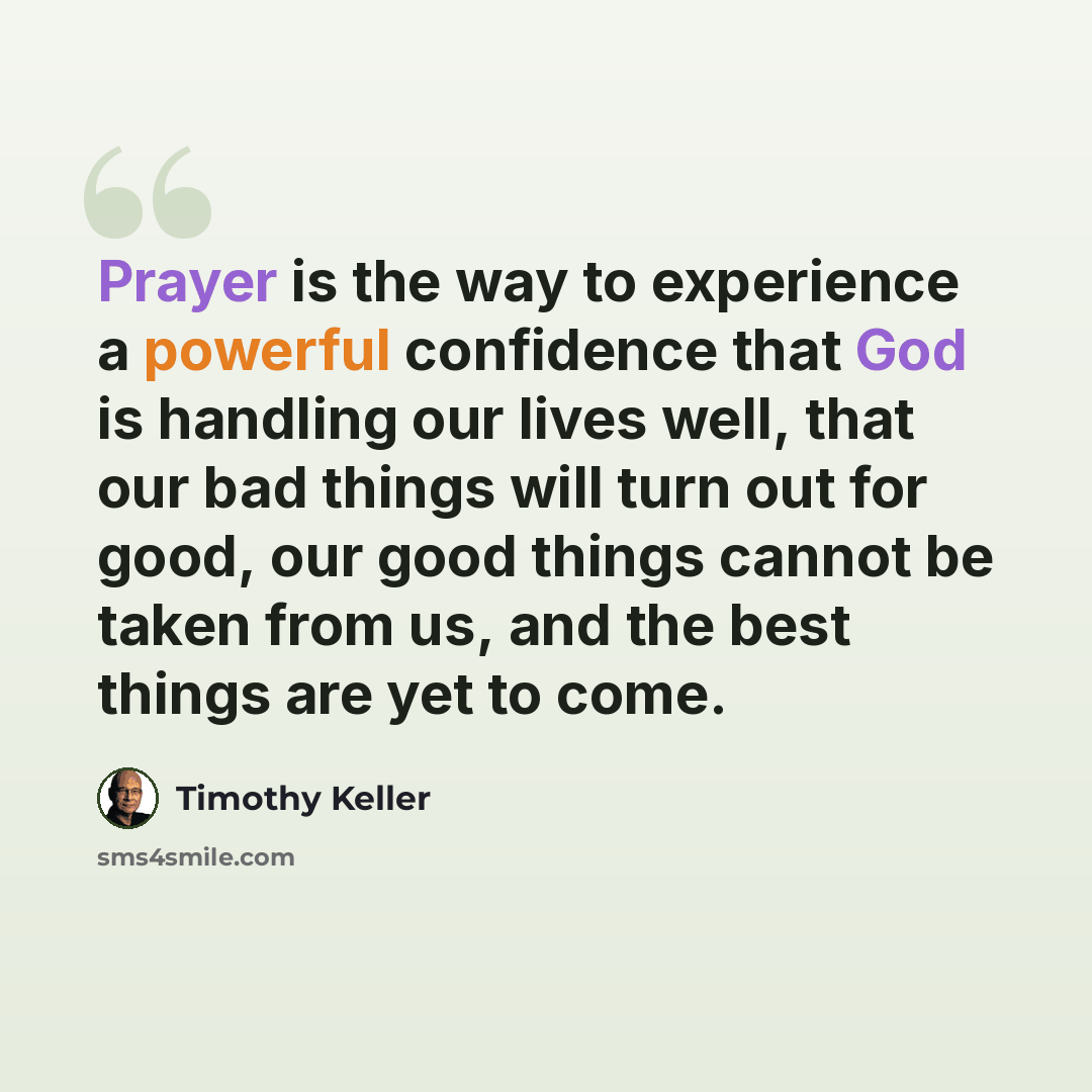 “Prayer is the way to experience a powerful confidence that God is handling our lives well, that our bad things will turn out for good, our good things cannot be taken from us, and the best things are yet to come.” quote by Timothy Keller