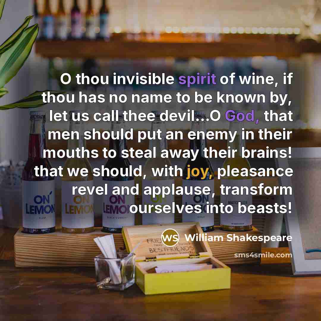 “O thou invisible spirit of wine, if thou has no name to be known by, let us call thee devil…O God, that men should put an enemy in their mouths to steal away their brains! that we should, with joy, pleasance revel and applause, transform ourselves into beasts!” quote by William Shakespeare