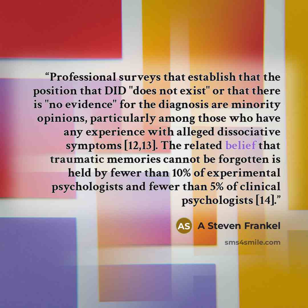 “Professional surveys that establish that the position that DID "does not exist" or that there is "no evidence" for the diagnosis are minority opinions, particularly among those who have any experience with alleged dissociative symptoms [12,13]. The related belief that traumatic memories cannot be…” quote by A Steven Frankel