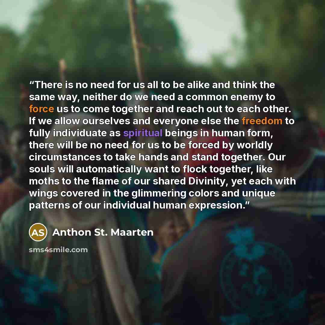 “There is no need for us all to be alike and think the same way, neither do we need a common enemy to force us to come together and reach out to each other. If we allow ourselves and everyone else the freedom to fully individuate as spiritual beings in human form, there will be no need for us to be…” quote by Anthon St. Maarten