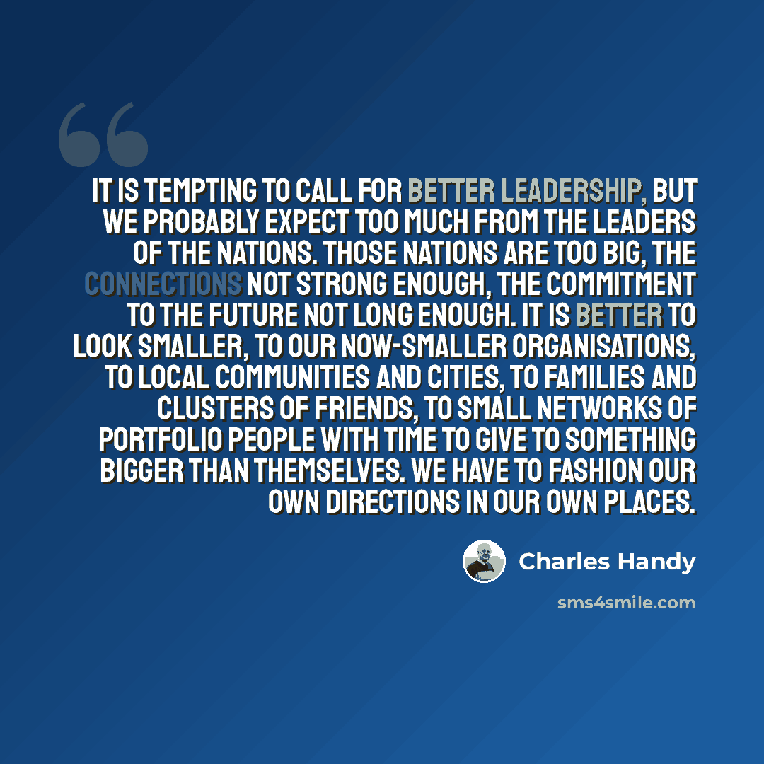 “It is tempting to call for better leadership, but we probably expect too much from the leaders of the nations. Those nations are too big, the connections not strong enough, the commitment to the future not long enough. It is better to look smaller, to our now-smaller organisations, to local…” quote by Charles Handy
