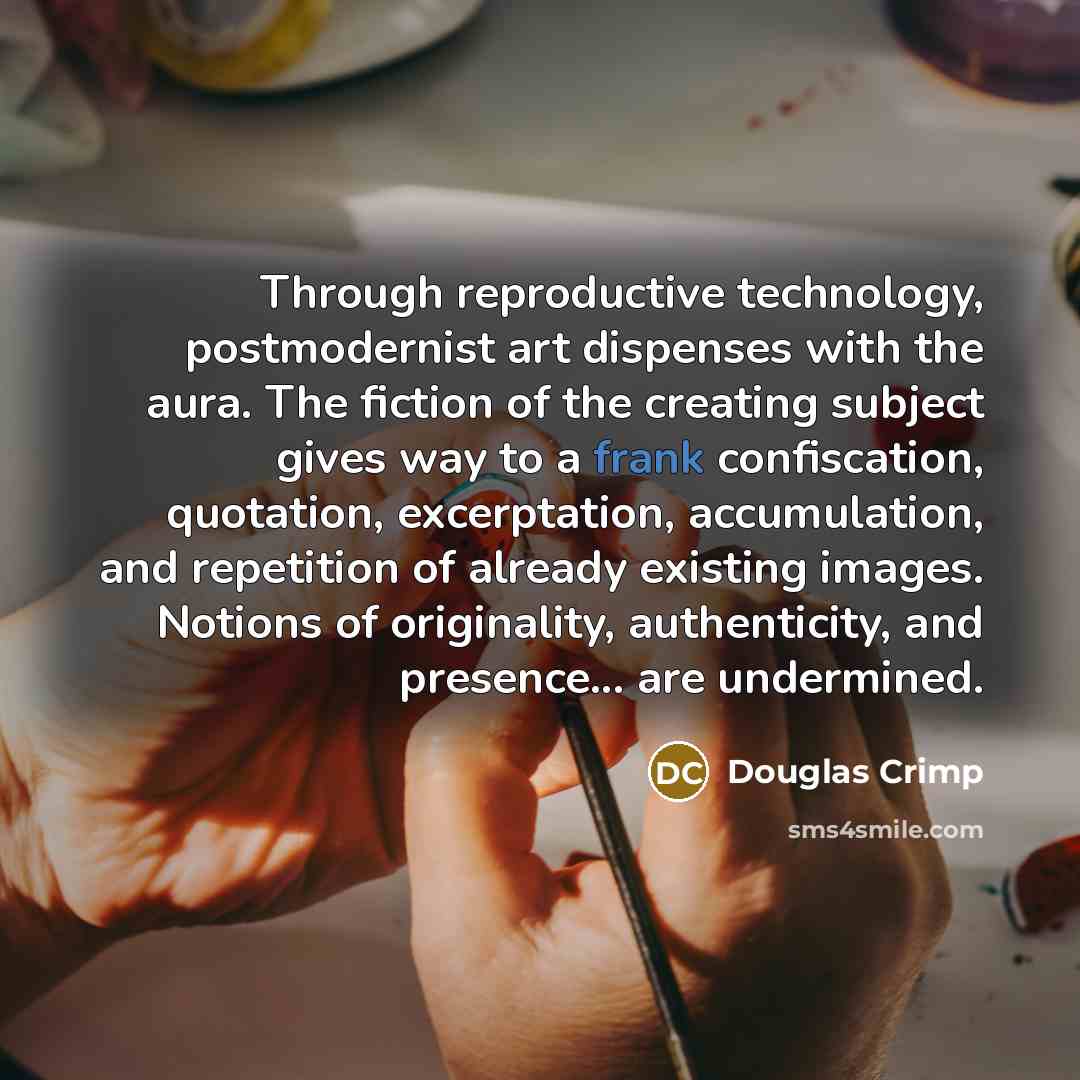 “Through reproductive technology, postmodernist art dispenses with the aura. The fiction of the creating subject gives way to a frank confiscation, quotation, excerptation, accumulation, and repetition of already existing images. Notions of originality, authenticity, and presence... are undermined.” quote by Douglas Crimp