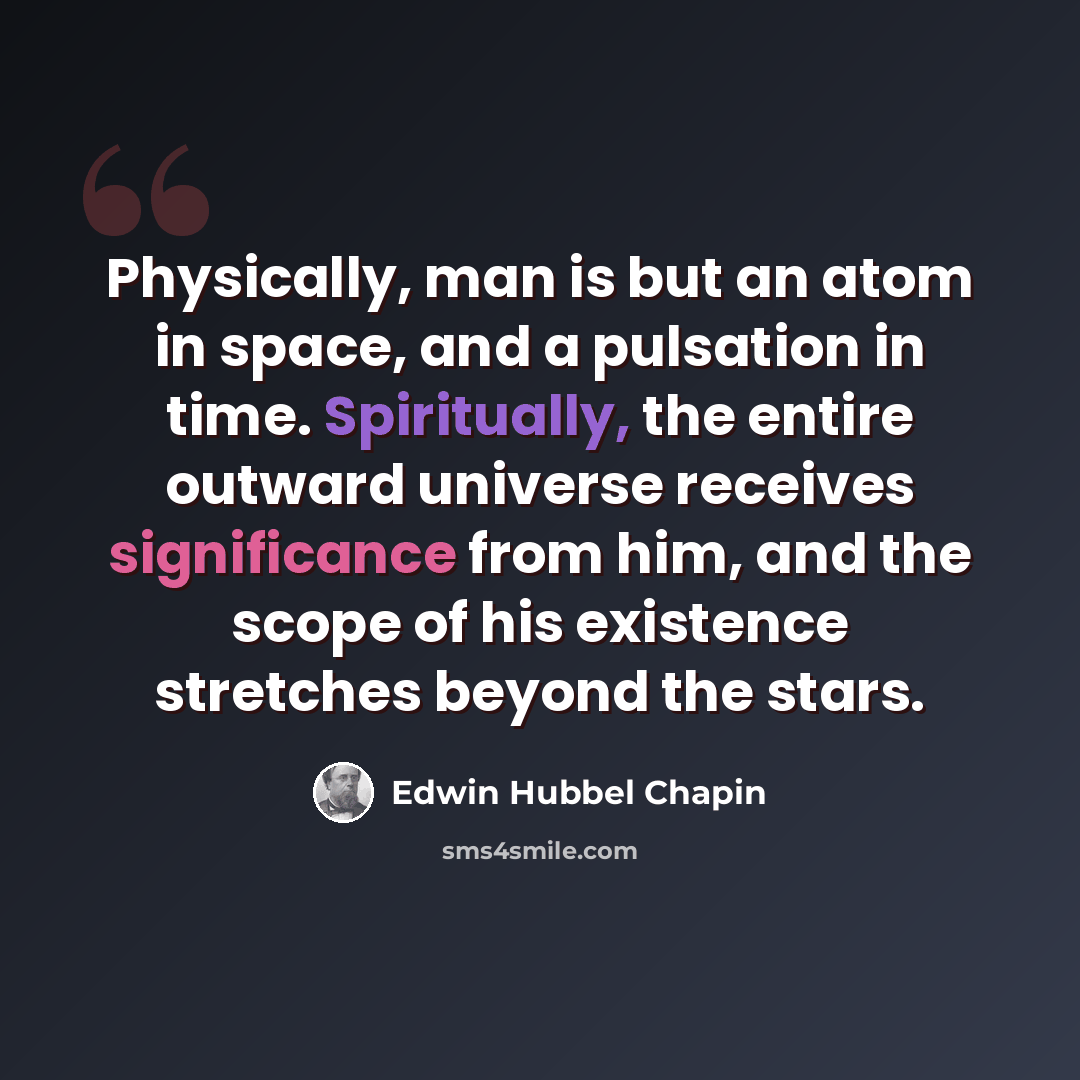 “Physically, man is but an atom in space, and a pulsation in time. Spiritually, the entire outward universe receives significance from him, and the scope of his existence stretches beyond the stars.” quote by Edwin Hubbel Chapin