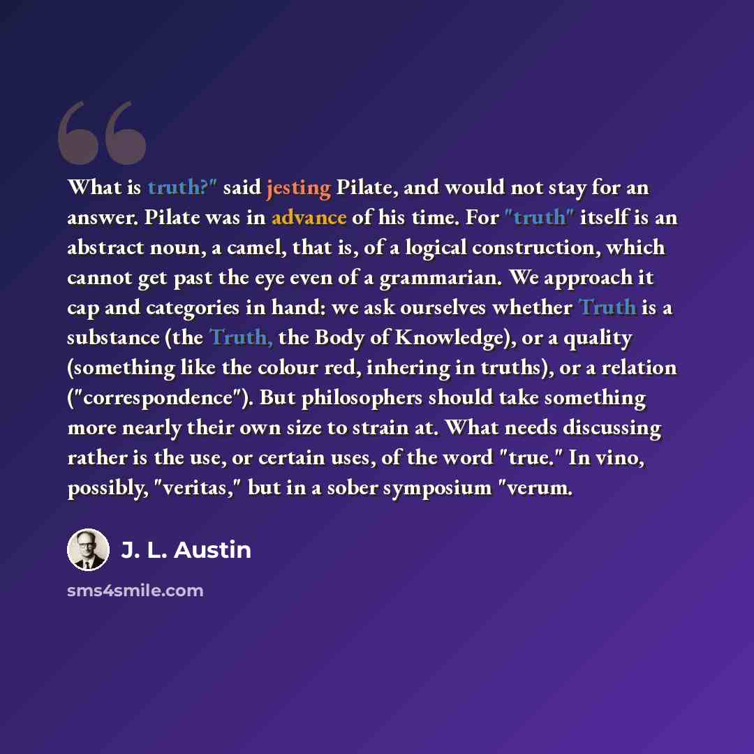 “What is truth?" said jesting Pilate, and would not stay for an answer. Pilate was in advance of his time. For "truth" itself is an abstract noun, a camel, that is, of a logical construction, which cannot get past the eye even of a grammarian. We approach it cap and categories in hand: we ask…” quote by J. L. Austin