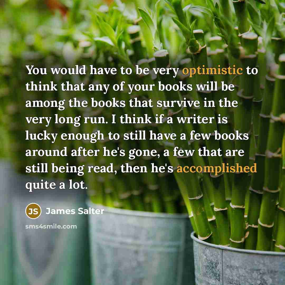 “You would have to be very optimistic to think that any of your books will be among the books that survive in the very long run. I think if a writer is lucky enough to still have a few books around after he's gone, a few that are still being read, then he's accomplished quite a lot.” quote by James Salter
