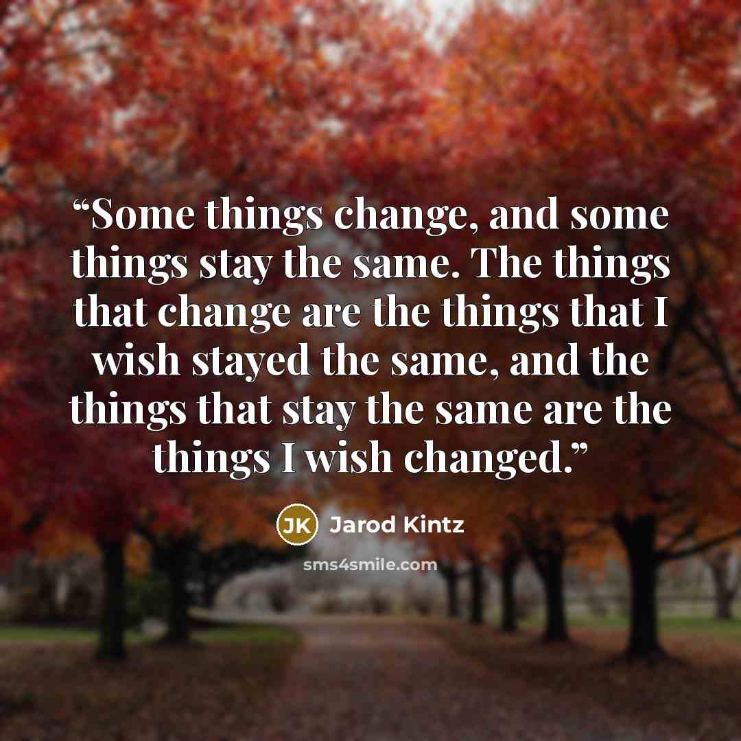 “Some things change, and some things stay the same. The things that change are the things that I wish stayed the same, and the things that stay the same are the things I wish changed.” quote by Jarod Kintz