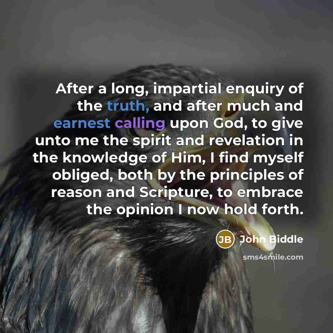 “After a long, impartial enquiry of the truth, and after much and earnest calling upon God, to give unto me the spirit and revelation in the knowledge of Him, I find myself obliged, both by the principles of reason and Scripture, to embrace the opinion I now hold forth.” quote by John Biddle