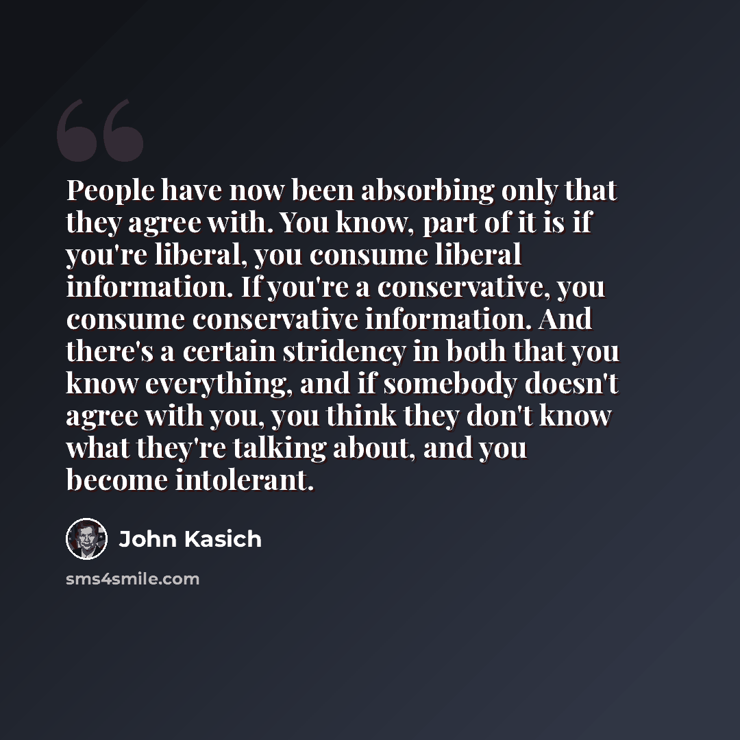 “People have now been absorbing only that they agree with. You know, part of it is if you're liberal, you consume liberal information. If you're a conservative, you consume conservative information. And there's a certain stridency in both that you know everything, and if somebody doesn't agree with…” quote by John Kasich