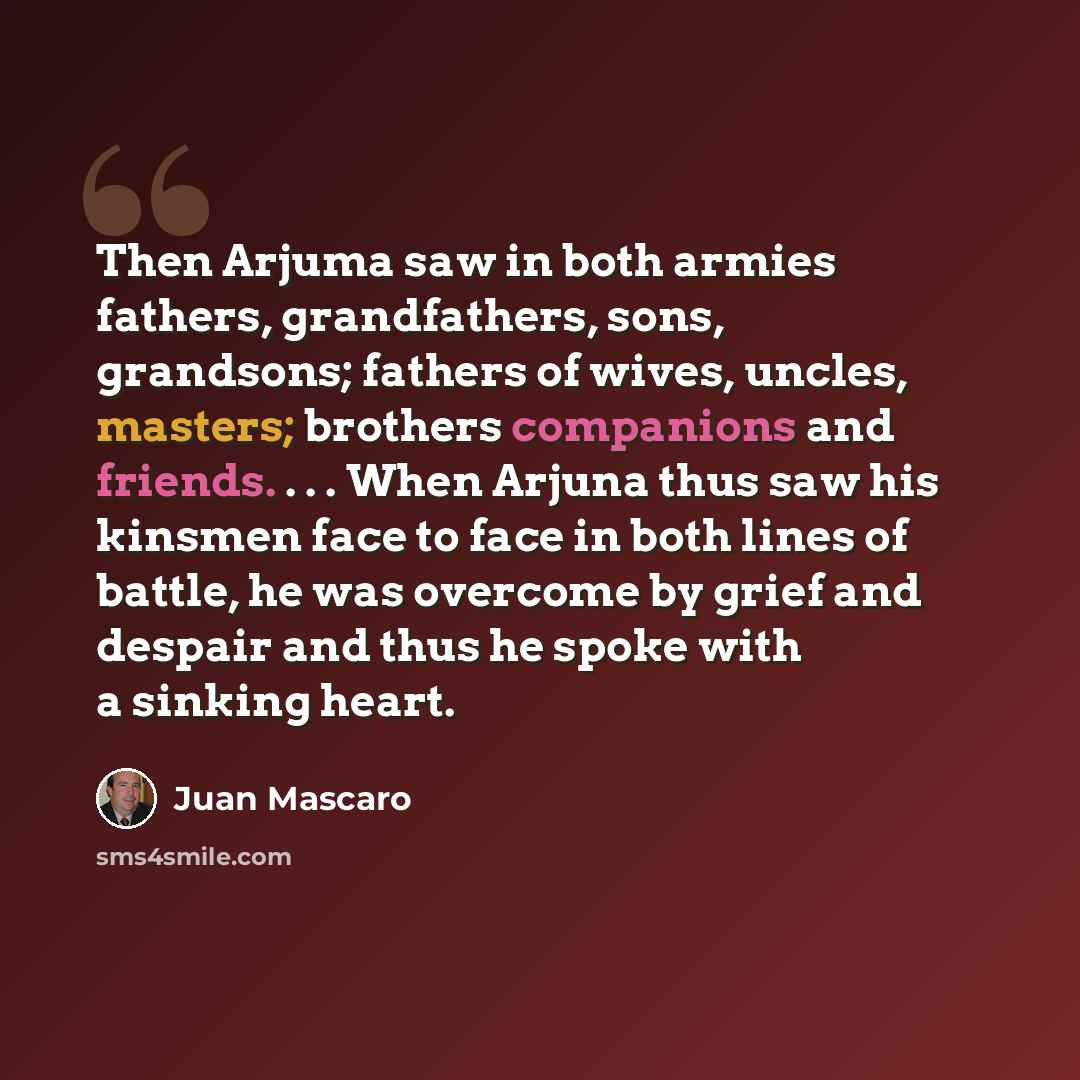 “Then Arjuma saw in both armies fathers, grandfathers, sons, grandsons; fathers of wives, uncles, masters; brothers companions and friends. . . . When Arjuna thus saw his kinsmen face to face in both lines of battle, he was overcome by grief and despair and thus he spoke with a sinking heart.” quote by Juan Mascaro