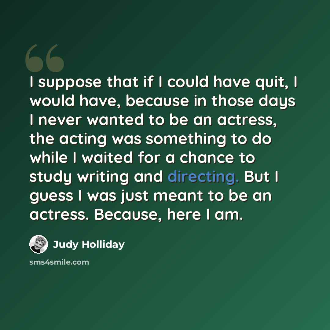 “I suppose that if I could have quit, I would have, because in those days I never wanted to be an actress, the acting was something to do while I waited for a chance to study writing and directing. But I guess I was just meant to be an actress. Because, here I am.” quote by Judy Holliday