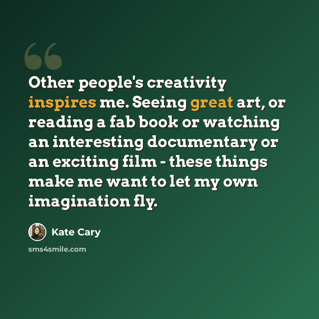 “Other people's creativity inspires me. Seeing great art, or reading a fab book or watching an interesting documentary or an exciting film - these things make me want to let my own imagination fly.” quote by Kate Cary