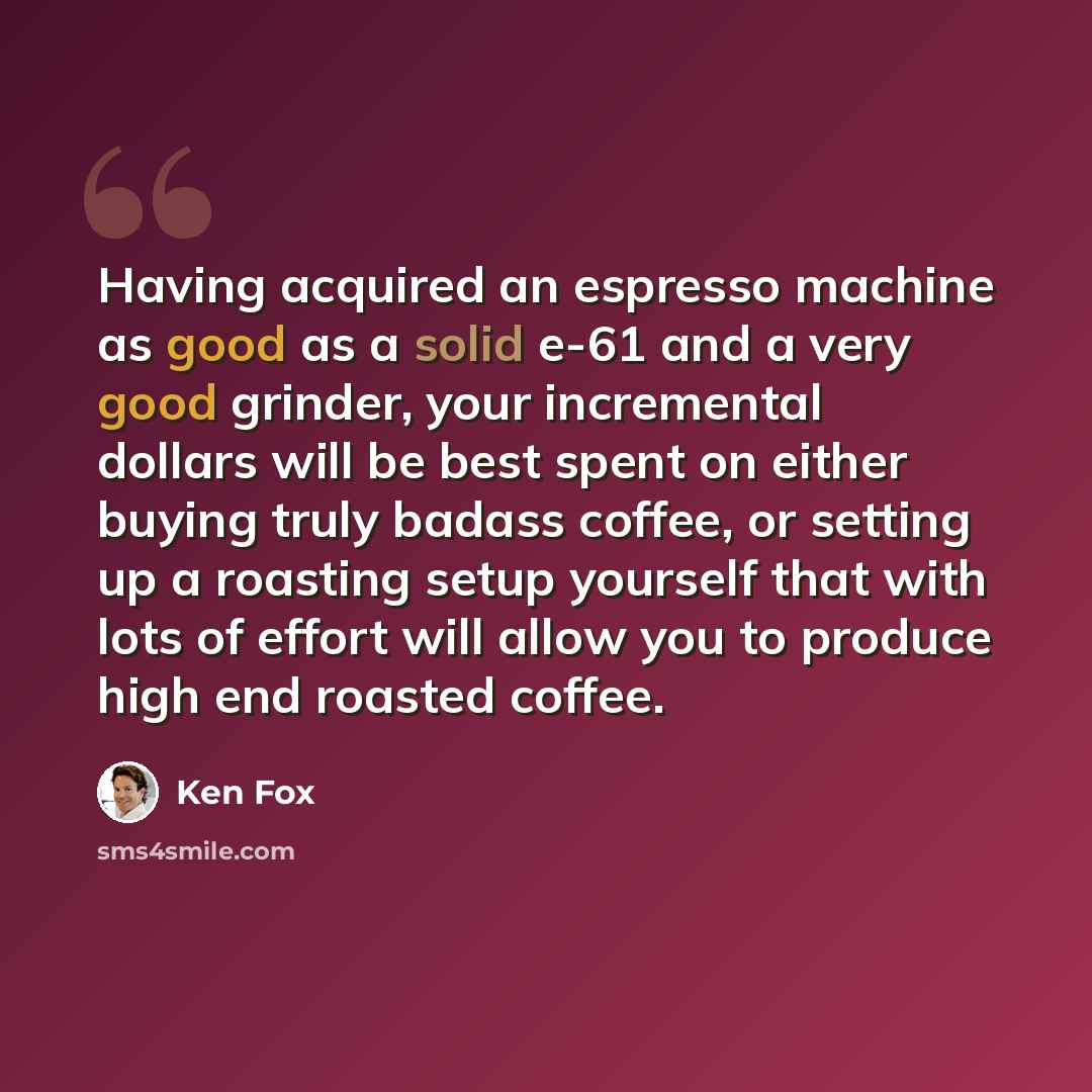 “Having acquired an espresso machine as good as a solid e-61 and a very good grinder, your incremental dollars will be best spent on either buying truly badass coffee, or setting up a roasting setup yourself that with lots of effort will allow you to produce high end roasted coffee.” quote by Ken Fox