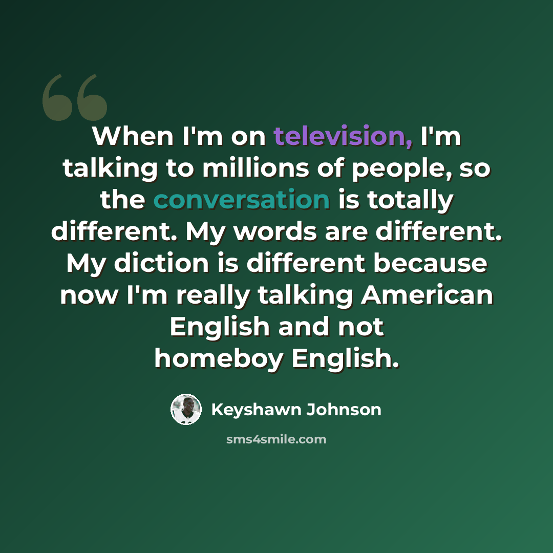 “When I'm on television, I'm talking to millions of people, so the conversation is totally different. My words are different. My diction is different because now I'm really talking American English and not homeboy English.” quote by Keyshawn Johnson