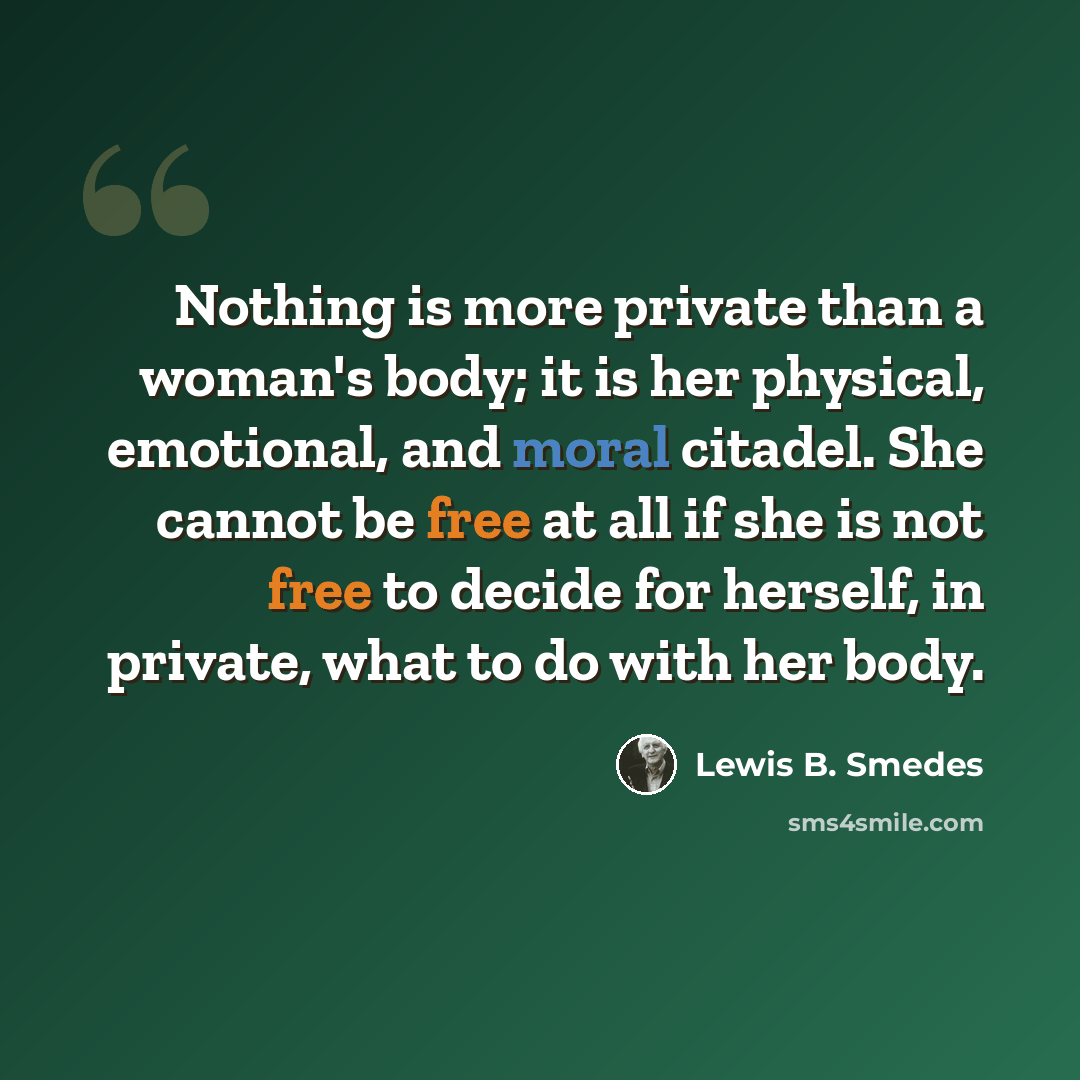 “Nothing is more private than a woman's body; it is her physical, emotional, and moral citadel. She cannot be free at all if she is not free to decide for herself, in private, what to do with her body.” quote by Lewis B. Smedes