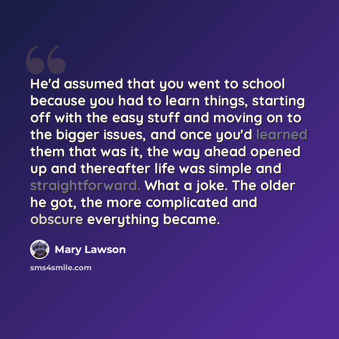 “He'd assumed that you went to school because you had to learn things, starting off with the easy stuff and moving on to the bigger issues, and once you'd learned them that was it, the way ahead opened up and thereafter life was simple and straightforward. What a joke. The older he got, the more…” quote by Mary Lawson