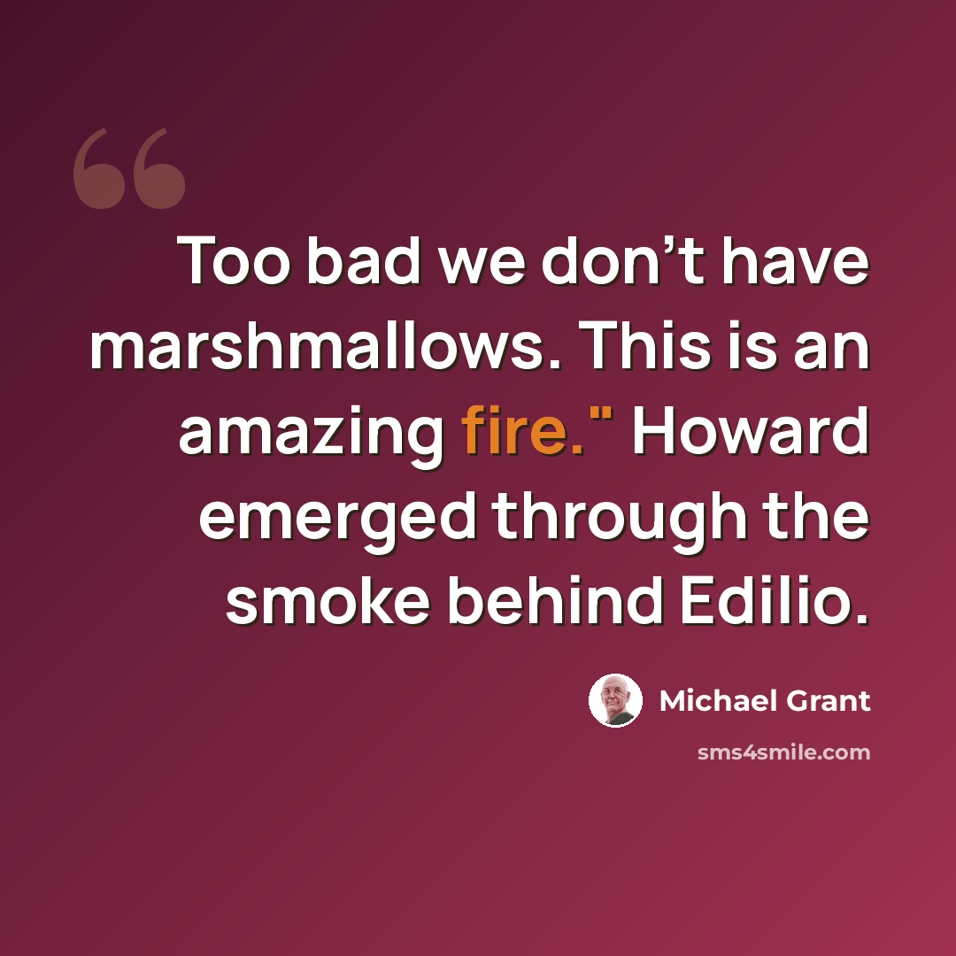 “Too bad we don't have marshmallows. This is an amazing fire." Howard emerged through the smoke behind Edilio.” quote by Michael Grant