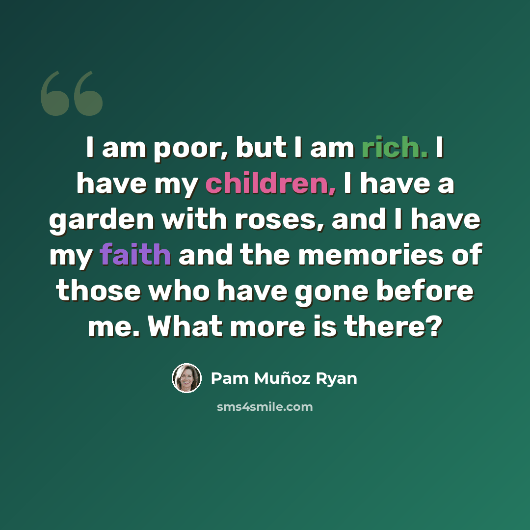“I am poor, but I am rich. I have my children, I have a garden with roses, and I have my faith and the memories of those who have gone before me. What more is there?” quote by Pam Muñoz Ryan