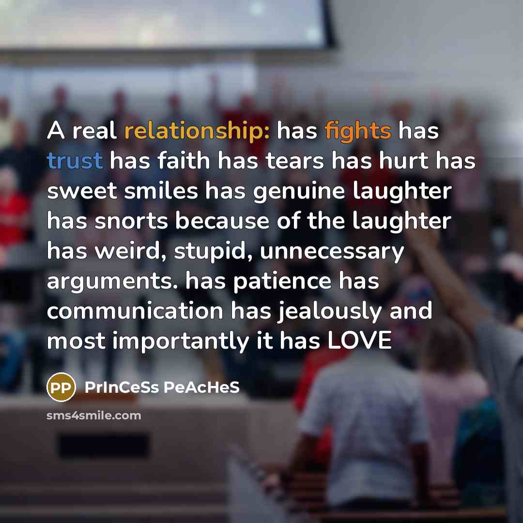 “A real relationship: has fights has trust has faith has tears has hurt has sweet smiles has genuine laughter has snorts because of the laughter has weird, stupid, unnecessary arguments. has patience has communication has jealously and most importantly it has LOVE” quote by PrInCeSs PeAcHeS